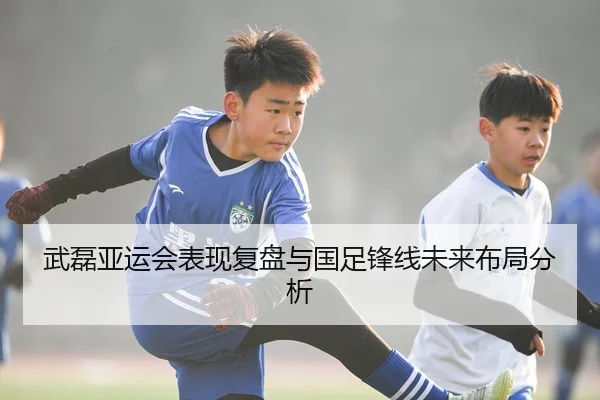 武磊亚运会表现复盘与国足锋线未来布局分析